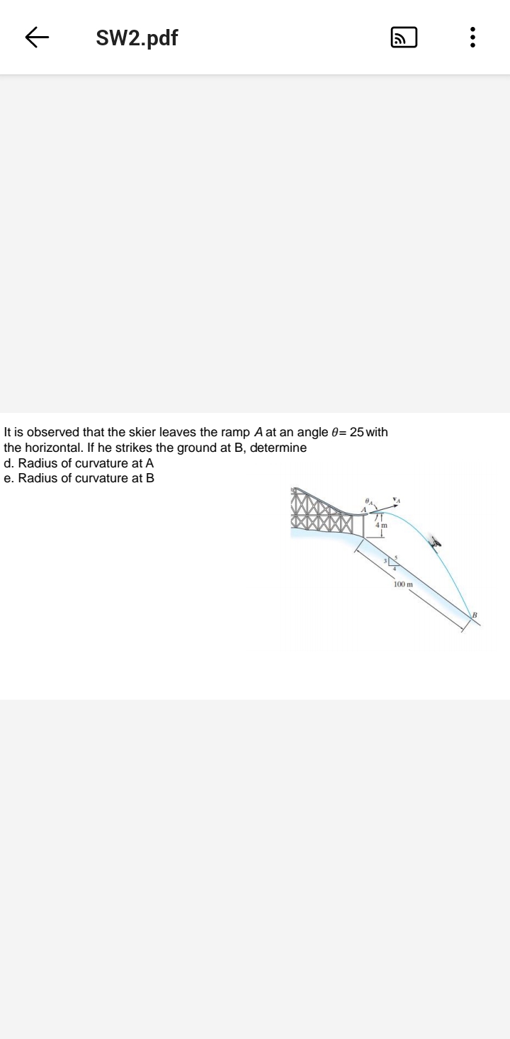 SW2.pdf
It is observed that the skier leaves the ramp A at an angle 0= 25 with
the horizontal. If he strikes the ground at B, determine
d. Radius of curvature at A
e. Radius of curvature at B
100 m
