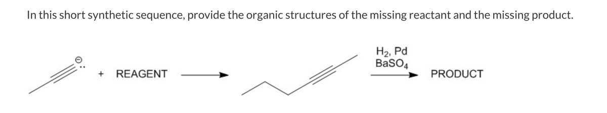 In this short synthetic sequence, provide the organic structures of the missing reactant and the missing product.
H2, Pd
BasO4
+
REAGENT
PRODUCT
