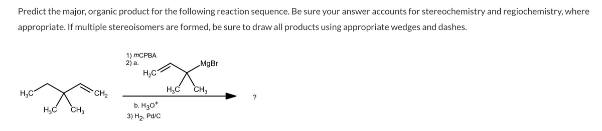 Predict the major, organic product for the following reaction sequence. Be sure your answer accounts for stereochemistry and regiochemistry, where
appropriate. If multiple stereoisomers are formed, be sure to draw all products using appropriate wedges and dashes.
1) ТСРВА
2) a.
„MgBr
H,C
H3C
CH2
H;C
CH3
?
b. H30*
H;C
CH3
3) Н2, Pа/c
