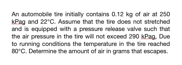 An automobile tire initially contains 0.12 kg of air at 250
kPag and 22°C. Assume that the tire does not stretched
and is equipped with a pressure release valve such that
the air pressure in the tire will not exceed 290 kPag, Due
to running conditions the temperature in the tire reached
80°C. Determine the amount of air in grams that escapes.
