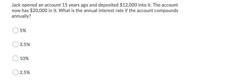 Jack opened an account 15 years ago and deposited $12,000 into it. The account
now has $20,000 in it. What is the annual interest rate if the account compounds
annually?
5%
3.5%
10%
2.5%
