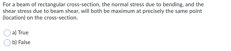 For a beam of rectangular cross-section, the normal stress due to bending, and the
shear stress due to beam shear, will both be maximum at precisely the same point
(location) on the cross-section.
a) True
b) False
