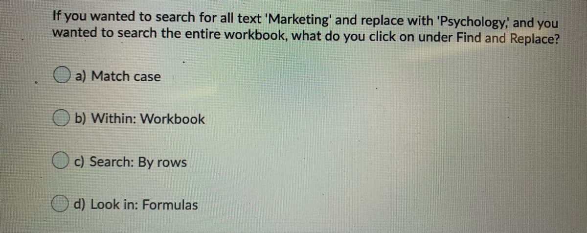 If you wanted to search for all text 'Marketing' and replace with 'Psychology, and you
wanted to search the entire workbook, what do you click on under Find and Replace?
a) Match case
b) Within: Workbook
c) Search: By rows
d) Look in: Formulas
