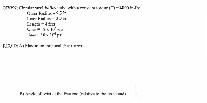 GIVEN: Circular steel hollow tube with a constant torque (T) = 2000 in-lb:
Outer Radius = 2,5 in
Inner Radius = 2.0 in.
Length = 4 feet
Gsteel = 12 x 10° psi
Eseel = 30 x 10° psi
REQ'D: A) Maximum torsional shear stress
B) Angle of twist at the free end (relative to the fixed end)
