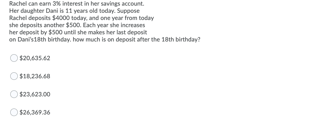 Rachel can earn 3% interest in her savings account.
Her daughter Dani is 11 years old today. Suppose
Rachel deposits $4000 today, and one year from today
she deposits another $500. Each year she increases
her deposit by $500 until she makes her last deposit
on Dani's18th birthday. how much is on deposit after the 18th birthday?
$20,635.62
$18,236.68
$23,623.00
$26,369.36
