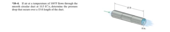 *10-4. If air at a temperature of 100'F flows through the
smooth circular duct at 10.5 ft'/s, determine the pressure
drop that occurs over a 15-ft length of the duct.
15 ft
