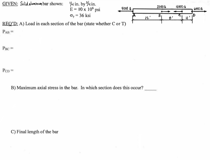 GIVEN: Solid alumınum bar shown: 4 in. by4 in.
E = 10 x 10° psi
oy = 36 ksi
4000
2000 1b
4000 16
B
12'
REQ’D: A) Load in each section of the bar (state whether C or T)
PAB =
Pac
PCD =
B) Maximum axial stress in the bar. In which section does this occur?
C) Final length of the bar
