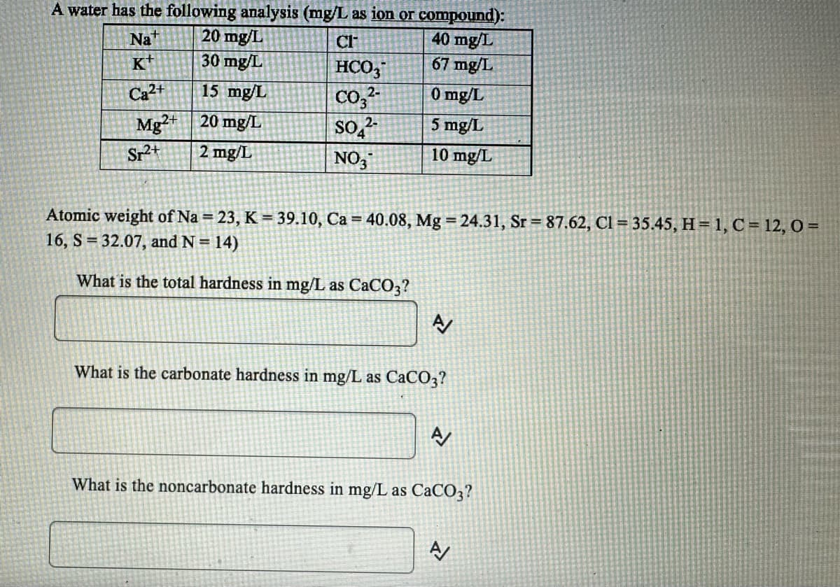 A water has the following analysis (mg/L as ion or compound):
Na+
20 mg/L
40 mg/L
K
30 mg/L
67 mg/L
Ca²+
15 mg/L
0 mg/L
Mg2+
20 mg/L
5 mg/L
2 mg/L
10 mg/L
Sr²+
CI
HCO3
2-
CO3²-
SO₂²-
NO3
Atomic weight of Na = 23, K = 39.10, Ca = 40.08, Mg = 24.31, Sr= 87.62, Cl = 35.45, H = 1, C = 12, 0 =
16, S = 32.07, and N = 14)
What is the total hardness in mg/L as CaCO3?
What is the carbonate hardness in mg/L as CaCO3?
A/
What is the noncarbonate hardness in mg/L as CaCO3?
A/