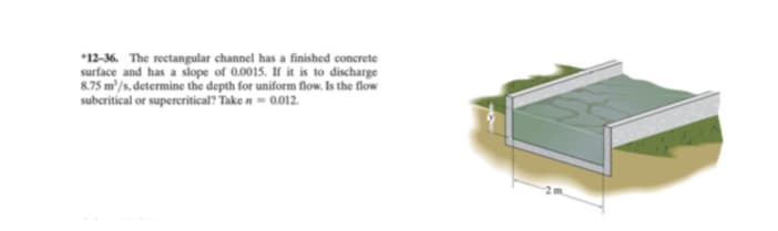 *12-36. The rectangular channel has a finished concrete
surface and has a slope of 0.0015. If it is to discharge
8.75 m/s, determine the depth for uniform flow. Is the flow
subcritical or superceritical? Take n = 0.012.
