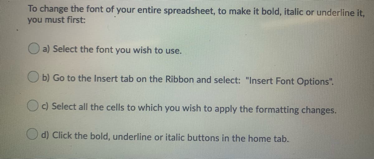 To change the font of your entire spreadsheet, to make it bold, italic or underline it,
you must first:
O a) Select the font you wish to use.
O b) Go to the Insert tab on the Ribbon and select: "Insert Font Options".
c) Select all the cells to which you wish to apply the formatting changes.
d) Click the bold, underline or italic buttons in the home tab.
