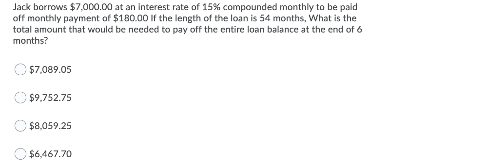 Jack borrows $7,000.00 at an interest rate of 15% compounded monthly to be paid
off monthly payment of $180.00 If the length of the loan is 54 months, What is the
total amount that would be needed to pay off the entire loan balance at the end of 6
months?
$7,089.05
$9,752.75
$8,059.25
$6,467.70
