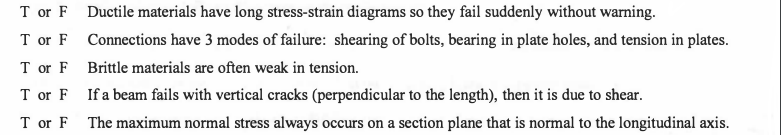 T or F Ductile materials have long stress-strain diagrams so they fail suddenly without warning.
T or F Connections have 3 modes of failure: shearing of bolts, bearing in plate holes, and tension in plates.
T or F Brittle materials are often weak in tension.
T or F If a beam fails with vertical cracks (perpendicular to the length), then it is due to shear.
T or F
The maximum normal stress always occurs on a section plane that is normal to the longitudinal axis.
