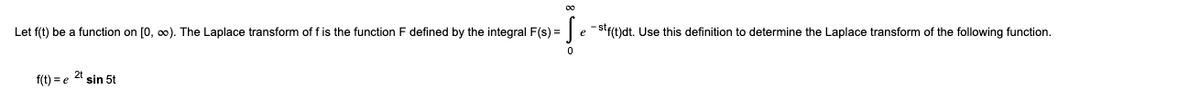 Let f(t) be a function on [0, o0). The Laplace transform of f is the function F defined by the integral F(s) =| e -Stf(t)dt. Use this definition to determine the Laplace transform of the following function.
2t
f(t) = e
sin 5t
