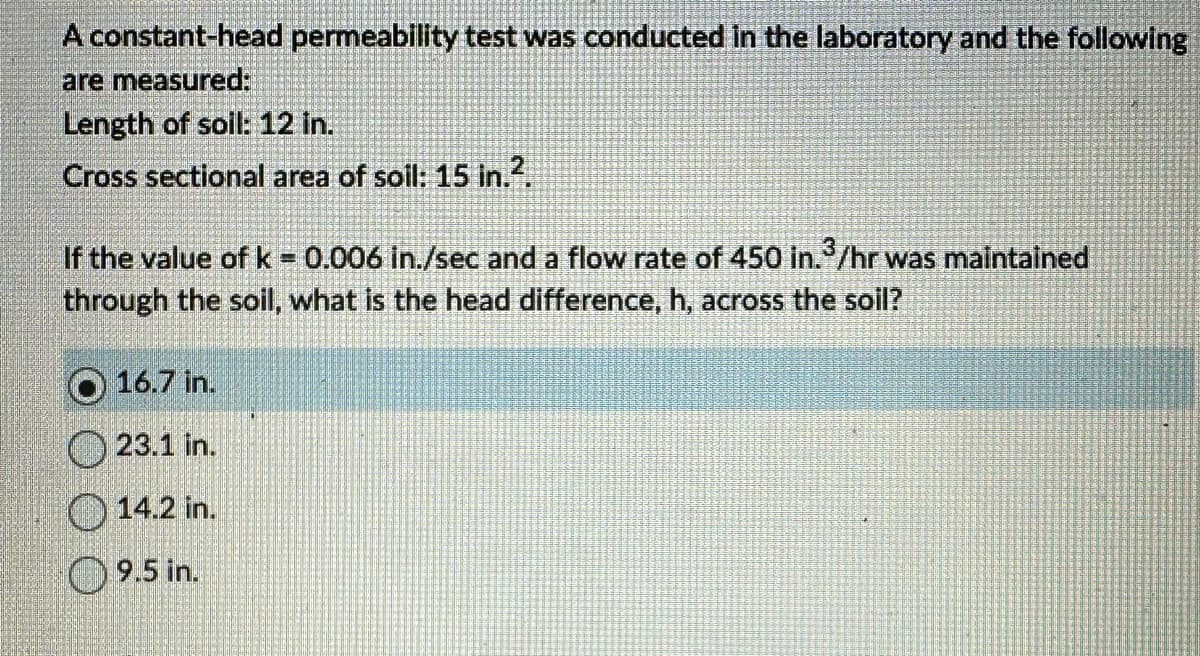 A constant-head permeability test was conducted in the laboratory and the following
are measured:
Length of soil: 12 in.
Cross sectional area of soil: 15 in.².
If the value of k = 0.006 in./sec and a flow rate of 450 in.3/hr was maintained
through the soil, what is the head difference, h, across the soil?
16.7 in.
23.1 in.
14.2 in.
9.5 in.