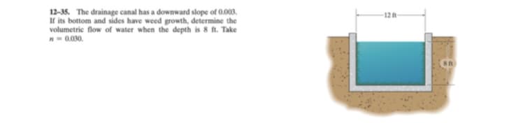 12-35. The drainage canal has a downward slope of 0.003.
If its bottom and sides have weed growth, determine the
volumetric flow of water when the depth is 8 ft. Take
12
n-0.030.
