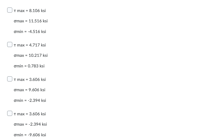 T max = 8.106 ksi
omax = 11.516 ksi
omin = -4.516 ksi
|T max = 4.717 ksi
omax = 10.217 ksi
omin = 0.783 ksi
|T max = 3.606 ksi
omax = 9.606 ksi
omin = -2.394 ksi
T max = 3.606 ksi
omax = -2.394 ksi
omin = -9.606 ksi
