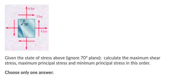 44 ksi
3 ksi
70
S ksi
Given the state of stress above (ignore 70° plane): calculate the maximum shear
stress, maximum principal stress and minimum principal stress in this order.
Choose only one answer.
