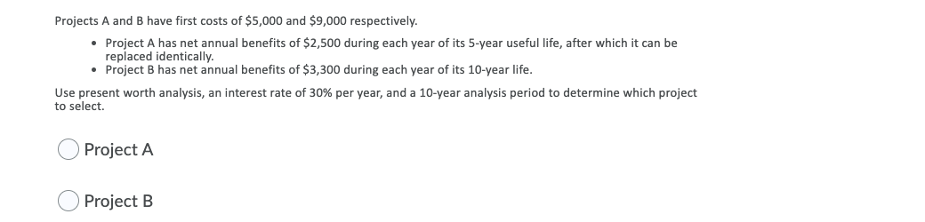 Projects A and B have first costs of $5,000 and $9,000 respectively.
Project A has net annual benefits of $2,500 during each year of its 5-year useful life, after which it can be
replaced identically.
• Project B has net annual benefits of $3,300 during each year of its 10-year life.
Use present worth analysis, an interest rate of 30% per year, and a 10-year analysis period to determine which project
to select.
Project A
Project B
