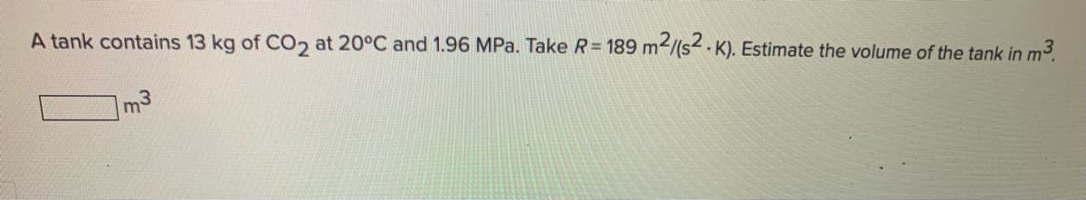 A tank contains 13 kg of CO2 at 20°C and 1.96 MPa. Take R = 189 m2/(s2 .K). Estimate the volume of the tank in m³.