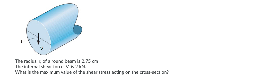 The radius, r, of a round beam is 2.75 cm
The internal shear force, V, is 2 kN.
What is the maximum value of the shear stress acting on the cross-section?
