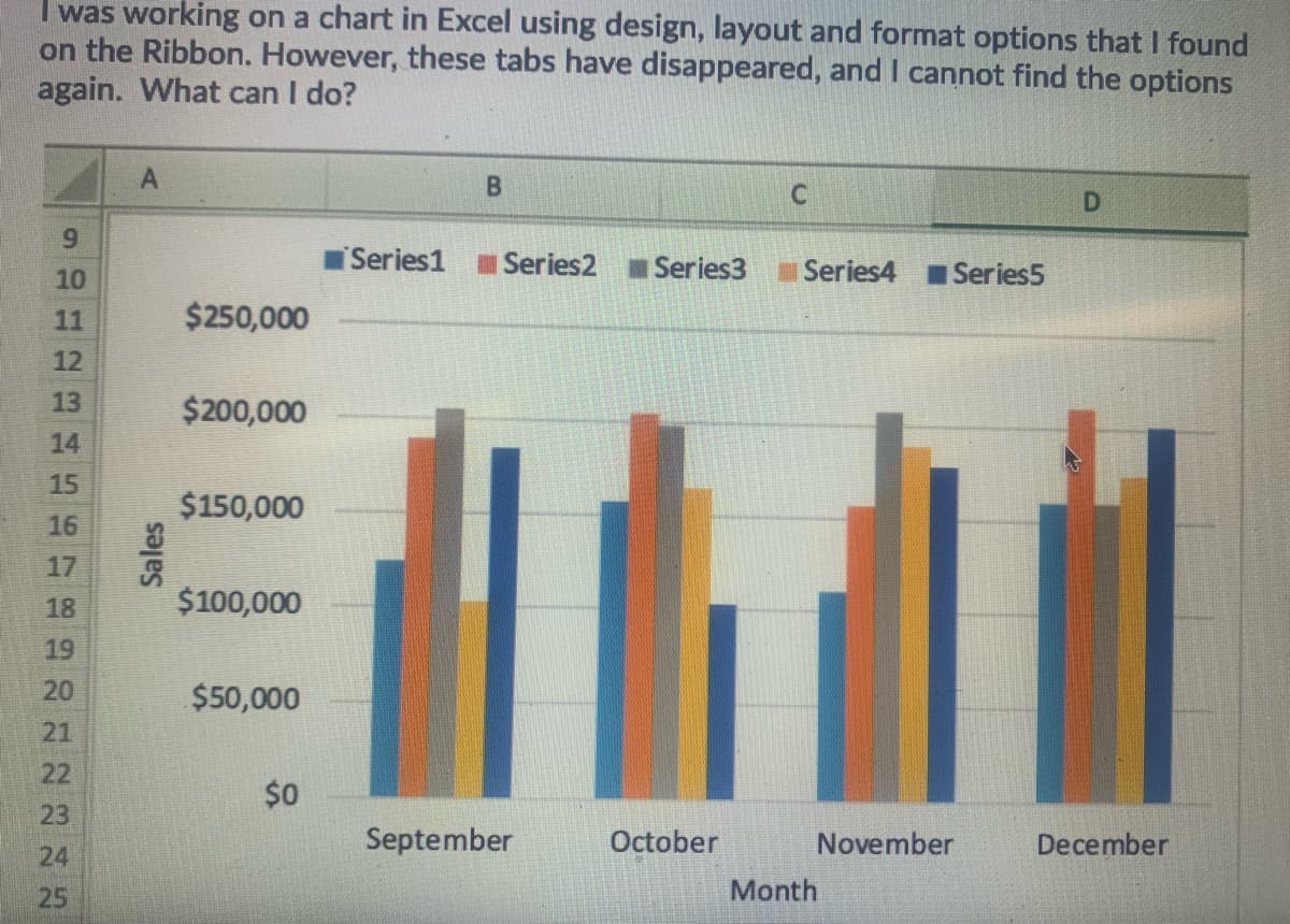 I was working on a chart in Excel using design, layout and format options that I found
on the Ribbon. However, these tabs have disappeared, and I cannot find the options
again. What can I do?
6.
Series1 Series2
Series3
Series4
Series5
10
11
$250,000
12
13
$200,000
14
15
$150,000
16
17
18
$100,000
19
20
$50,000
21
22
$0
23
September
October
November
December
24
25
Month
Sales
