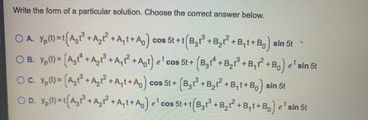 Write the fom of a particular solution. Choose the correct answer below.
O A. Y,)=t(Ag+AzP +A,t+A) cos 5t+t(B, +B, +B,t+B,) sin 5t
O B. Y,()= (Agt" +Az° +A,? +Apt) e' cos 5t + (Bgt" +B,t + B,P +B,) e' sin 5t
OC. Y,= (Agr+Az +A,t+A) cos 5t + (B,t +B,+B,t+B,) sin 5t
OD. Y,0=t(A,r°+A,P +A,t+ A]
e'cos 5t + t(B3t + B, +B,t+B, e'sin 5t
