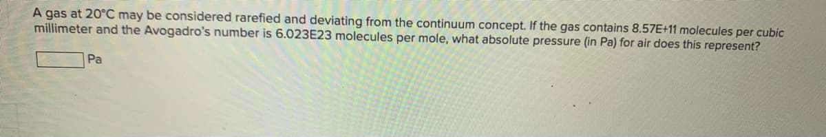 **Understanding Gas Behavior and Pressure Calculation**

A gas at 20°C may be considered rarefied and deviating from the continuum concept. If the gas contains \(8.57 \times 10^{11}\) molecules per cubic millimeter and Avogadro's number is \(6.023 \times 10^{23}\) molecules per mole, what absolute pressure (in Pa) for air does this represent?

[  _______  ] Pa