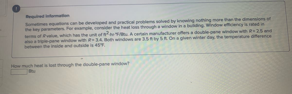 ### Required Information

Sometimes equations can be developed and practical problems solved by knowing nothing more than the dimensions of the key parameters. For example, consider the heat loss through a window in a building. Window efficiency is rated in terms of R value, which has the unit of ft²·hr·°F/Btu. A certain manufacturer offers a double-pane window with \( R = 2.5 \) and also a triple-pane window with \( R = 3.4 \). Both windows are 3.5 ft by 5 ft. On a given winter day, the temperature difference between the inside and outside is 45°F.

#### Question:
How much heat is lost through the double-pane window?

**\[ \text{Btu} \]**

---

### Explanation:

To calculate the heat loss through a double-pane window, we need to use the formula for heat transfer through a surface with a known R value:

\[ Q = \frac{\Delta T \cdot A}{R} \]

Where:
- \( Q \) = Heat loss in Btu
- \( \Delta T \) = Temperature difference in °F
- \( A \) = Area of the window in ft²
- \( R \) = R value of the window in ft²·hr·°F/Btu

Given data for the double-pane window:
- \( \Delta T = 45°F \)
- \( R = 2.5 \) ft²·hr·°F/Btu
- \( \text{Area} = 3.5 \text{ ft} \times 5 \text{ ft} = 17.5 \text{ ft}² \)

Using the formula:

\[ Q = \frac{45 \text{ °F} \times 17.5 \text{ ft}²}{2.5 \text{ ft}²·hr·°F/Btu} \]

Step-by-step calculation:

1. Multiply the temperature difference by the area:

\[ 45 \text{ °F} \times 17.5 \text{ ft}² = 787.5 \text{ ft}²·°F \]

2. Divide by the R value:

\[ Q = \frac{787.5}{2.5} = 315 \text{ Btu/hr} \]

Thus, the heat loss through the double-pane window is 315 Btu/hr.