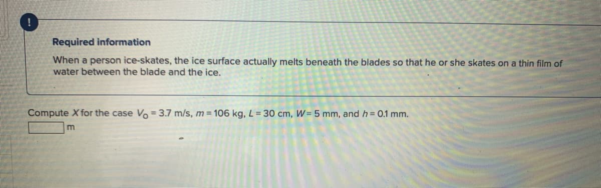 ---

#### Required Information

When a person ice-skates, the ice surface actually melts beneath the blades so that he or she skates on a thin film of water between the blade and the ice.

---

#### Problem Statement

Compute \( X \) for the case \( V_0 = 3.7 \, \text{m/s} \), \( m = 106 \, \text{kg} \), \( L = 30 \, \text{cm} \), \( W = 5 \, \text{mm} \), and \( h = 0.1 \, \text{mm} \).

---

\[ X \, \text{m} \]

---

In this problem, \( V_0 \) represents the initial velocity of the skater, \( m \) is the mass of the skater, \( L \) indicates the length of the blade, \( W \) is the width of the blade, and \( h \) is the thickness of the thin film of water created by the melting ice.

