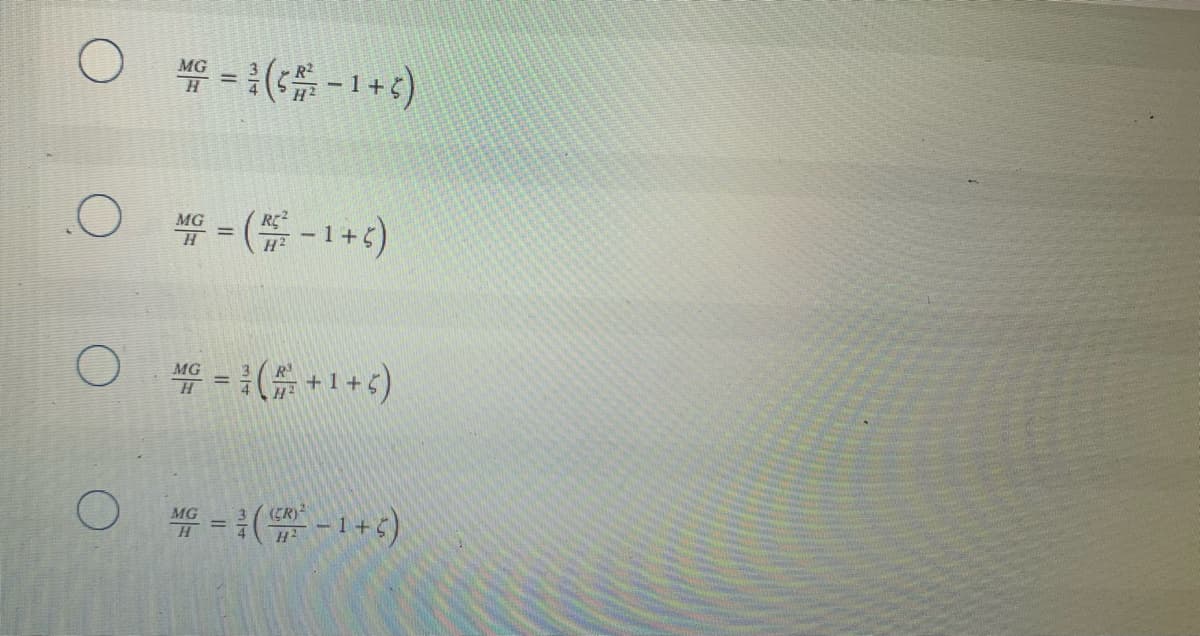 The image contains a set of multiple-choice questions with four options presented in a mathematical format. All the options represent equations. Here is the detailed transcription of the content in the image:

---

**Question:**

Which of the following equations is correct?

**Options:**

1. (Empty circle selection option)
\[ \frac{MG}{H} = \frac{3}{4} \left( \frac{\zeta \, R^2}{H^2} - 1 + \xi \right) \]

2. (Empty circle selection option)
\[ \frac{MG}{H} = \left( \frac{R^2}{H^2} - 1 + \xi \right) \]

3. (Empty circle selection option)
\[ \frac{MG}{H} = \frac{3}{4} \left( \frac{R^2}{H^2} + 1 + \xi \right) \]

4. (Empty circle selection option)
\[ \frac{MG}{H} = \frac{3}{4} \left( \frac{(\zeta R)^2}{H^2} - 1 + \xi \right) \]

---

For educational purposes, confirm the correct option by simplifying each expression and comparing it with known formulas pertaining to the topic of study.

**Note:** Symbols such as \(\frac{MG}{H}\), \(\zeta\), \(R\), \(H\), and \(\xi\) are typically representative of variables or constants in the given equations, which could be specific to a particular field such as physics or engineering.