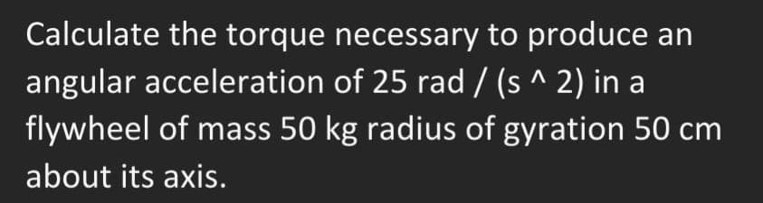 Calculate the torque necessary to produce an
angular acceleration of 25 rad/(s^ 2) in a
flywheel of mass 50 kg radius of gyration 50 cm
about its axis.