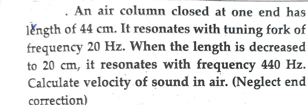 An air column closed at one end has
length of 44 cm. It resonates with tuning fork of
frequency 20 Hz. When the length is decreased
to 20 cm, it resonates with frequency 440 Hz.
Calculate velocity of sound in air. (Neglect end
correction)