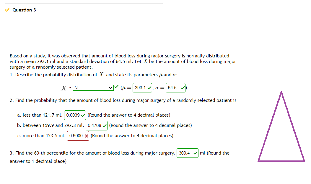 Question 3
Based on a study, it was observed that amount of blood loss during major surgery is normally distributed
with a mean 293.1 ml and a standard deviation of 64.5 ml. Let X be the amount of blood loss during major
surgery of a randomly selected patient.
1. Describe the probability distribution of X and state its parameters μ and σ:
X - N
(μ = 293.1 σ= 64.5
2. Find the probability that the amount of blood loss during major surgery of a randomly selected patient is
a. less than 121.7 ml. 0.0039 (Round the answer to 4 decimal places)
b. between 159.9 and 292.3 ml. 0.4768 (Round the answer to 4 decimal places)
c. more than 123.5 ml. 0.6000 x (Round the answ to 4 decimal places)
3. Find the 60-th percentile for the amount of blood loss during major surgery. 309.4
answer to 1 decimal place)
ml (Round the