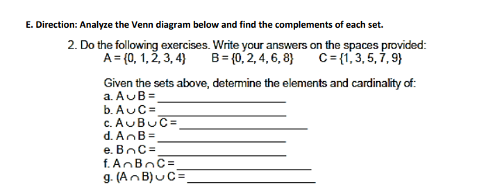 E. Direction: Analyze the Venn diagram below and find the complements of each set.
2. Do the following exercises. Write your answers on the spaces provided:
A = {0, 1, 2, 3, 4) B = {0, 2, 4, 6, 8} C= {1, 3, 5, 7, 9}
Given the sets above, determine the elements and cardinality of:
a. AUB=
b. AUC=
c. AUBUC=
d. AnB =
e. BC=
f. A B C=
g. (AnB) u C=