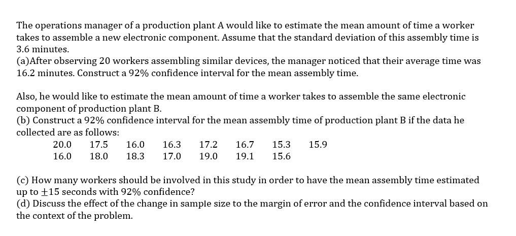 The operations manager of a production plant A would like to estimate the mean amount of time a worker
takes to assemble a new electronic component. Assume that the standard deviation of this assembly time is
3.6 minutes.
(a)After observing 20 workers assembling similar devices, the manager noticed that their average time was
16.2 minutes. Construct a 92% confidence interval for the mean assembly time.
Also, he would like to estimate the mean amount of time a worker takes to assemble the same electronic
component of production plant B.
(b) Construct a 92% confidence interval for the mean assembly time of production plant B if the data he
collected are as follows:
20.0
16.0
17.5 16.0 16.3 17.2 16.7 15.3 15.9
18.0 18.3 17.0 19.0 19.1 15.6
(c) How many workers should be involved in this study in order to have the mean assembly time estimated
up to +15 seconds with 92% confidence?
(d) Discuss the effect of the change in sample size to the margin of error and the confidence interval based on
the context of the problem.