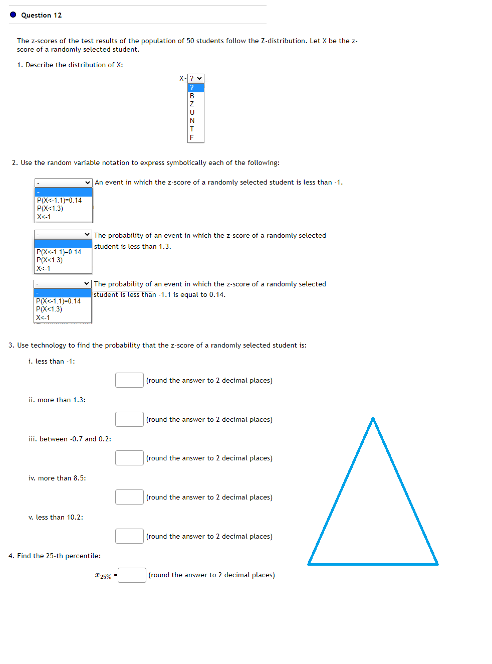 Question 12
The z-scores of the test results of the population of 50 students follow the Z-distribution. Let X be the z-
score of a randomly selected student.
1. Describe the distribution of X:
P(X<-1.1)=0.14
P(X<1.3)
X<-1
2. Use the random variable notation to express symbolically each of the following:
P(X<-1.1)-0.14
P(X<1.3)
X<-1
P(X<-1.1)=0.14
P(X<1.3)
X<-1
✓ An event in which the z-score of a randomly selected student is less than -1.
ii. more than 1.3:
✓ The probability of an event in which the z-score of a randomly selected
student is less than -1.1 is equal to 0.14.
X-? ♥
?
3. Use technology to find the probability that the z-score of a randomly selected student is:
i. less than -1:
iii. between -0.7 and 0.2:
iv. more than 8.5:
v. less than 10.2:
BNDZT
The probability of an event in which the z-score of a randomly selected
student is less than 1.3.
4. Find the 25-th percentile:
X 25% =
(round the answer to 2 decimal places)
(round the answer to 2 decimal places)
(round the answer to 2 decimal places)
(round the answer to 2 decimal places)
(round the answer to 2 decimal places)
(round the answer to 2 decimal places)