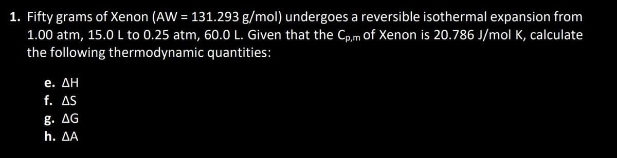 1. Fifty grams of Xenon (AW = 131.293 g/mol) undergoes a reversible isothermal expansion from
1.00 atm, 15.0 L to 0.25 atm, 60.0 L. Given that the Cp,m of Xenon is 20.786 J/mol K, calculate
the following thermodynamic quantities:
e. ΔΗ
f. AS
g. AG
h. AA