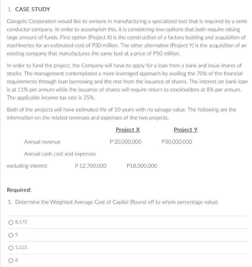 1. CASE STUDY
Giangelo Corporation would like to venture in manufacturing a specialized tool that is required by a semi-
conductor company. In order to accomplish this, it is considering two options that both require raising
large amount of funds. First option (Project X) is the construction of a factory building and acquisition of
machineries for an estimated cost of P30 million. The other alternative (Project Y) is the acquisition of an
existing company that manufactures the same tool at a price of P50 million.
In order to fund the project, the Company will have to apply for a loan from a bank and issue shares of
stocks. The management contemplated a more leveraged approach by availing the 70% of the financial
requirements through loan borrowing and the rest from the issuance of shares. The interest on bank loan
is at 11% per annum while the issuance of shares will require return to stockholders at 8% per annum.
The applicable income tax rate is 25%.
Both of the projects will have estimated life of 10 years with no salvage value. The following are the
information on the related revenues and expenses of the two projects.
Project X
excluding interest
Annual revenue
Annual cash cost and expenses
O 8.175
9
5.125
06
P 12,700,000
P 20,000,000
Required:
1. Determine the Weighted Average Cost of Capital (Round off to whole percentage value)
P18,000,000
Project Y
P30,000,000