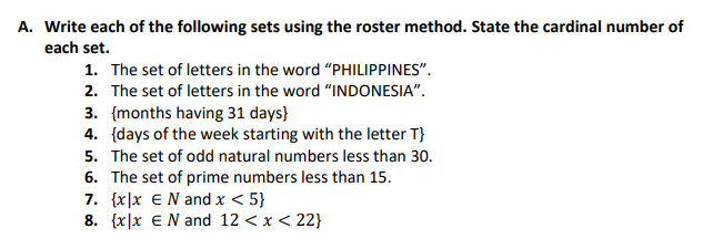 A. Write each of the following sets using the roster method. State the cardinal number of
each set.
1. The set of letters in the word "PHILIPPINES".
2. The set of letters in the word "INDONESIA".
3. [months having 31 days}
4. {days of the week starting with the letter T}
5. The set of odd natural numbers less than 30.
6. The set of prime numbers less than 15.
7. {x|x E N and x < 5}
8. {x|x E N and 12 < x < 22}