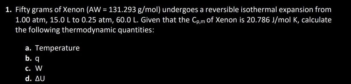 1. Fifty grams of Xenon (AW = 131.293 g/mol) undergoes a reversible isothermal expansion from
1.00 atm, 15.0 L to 0.25 atm, 60.0 L. Given that the Cp,m of Xenon is 20.786 J/mol K, calculate
the following thermodynamic quantities:
a. Temperature
b. q
c. W
d. AU