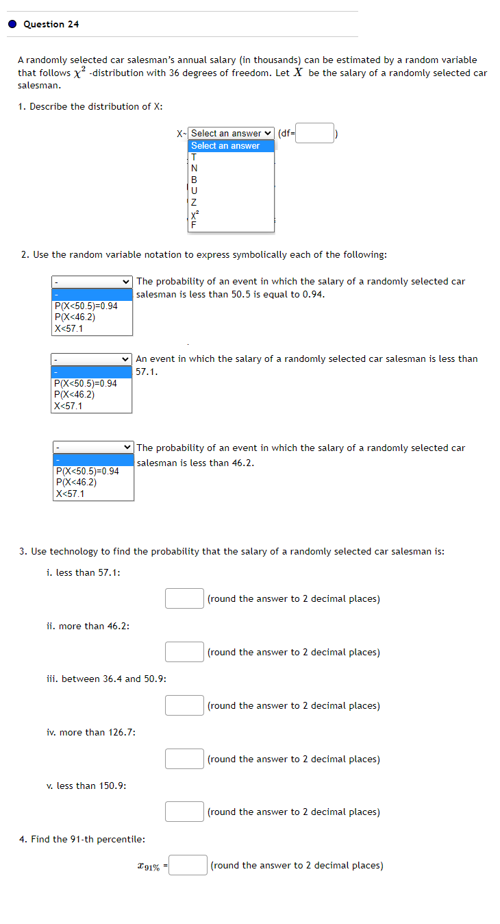 Question 24
A randomly selected car salesman's annual salary (in thousands) can be estimated by a random variable
that follows X²-distribution with 36 degrees of freedom. Let X be the salary of a randomly selected car
salesman.
1. Describe the distribution of X:
P(X<50.5)=0.94
P(X<46.2)
X<57.1
P(X<50.5)=0.94
P(X<46.2)
X<57.1
2. Use the random variable notation to express symbolically each of the following:
P(X<50.5)=0.94
P(X<46.2)
X<57.1
ii. more than 46.2:
iv. more than 126.7:
v. less than 150.9:
X-Select an answer (df=
Select an answer
iii. between 36.4 and 50.9:
T
N
The probability of an event in which the salary of a randomly selected car
salesman is less than 50.5 is equal to 0.94.
An event in which the salary of a randomly selected car salesman is less than
57.1.
3. Use technology to find the probability that the salary of a randomly selected car salesman is:
i. less than 57.1:
U
Z
X²
The probability of an event in which the salary of a randomly selected car
salesman is less than 46.2.
4. Find the 91-th percentile:
191% =
(round the answer to 2 decimal places)
(round the answer to 2 decimal places)
(round the answer to 2 decimal places)
(round the answer to 2 decimal places)
(round the answer to 2 decimal places)
(round the answer to 2 decimal places)