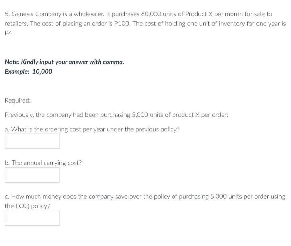 5. Genesis Company is a wholesaler. It purchases 60.000 units of Product X per month for sale to
retailers. The cost of placing an order is P100. The cost of holding one unit of inventory for one year is
P4.
Note: Kindly input your answer with comma.
Example: 10,000
Required:
Previously, the company had been purchasing 5,000 units of product X per order:
a. What is the ordering cost per year under the previous policy?
b. The annual carrying cost?
c. How much money does the company save over the policy of purchasing 5,000 units per order using
the EOQ policy?