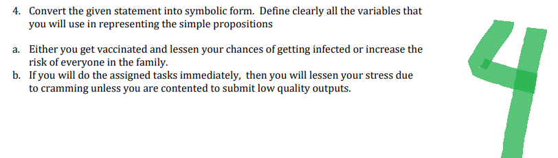 4. Convert the given statement into symbolic form. Define clearly all the variables that
you will use in representing the simple propositions
a. Either you get vaccinated and lessen your chances of getting infected or increase the
risk of everyone in the family.
b.
If you will do the assigned tasks immediately, then you will lessen your stress due
to cramming unless you are contented to submit low quality outputs.