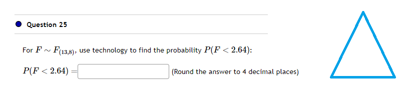 Question 25
For F
F(13,8), use technology to find the probability P(F< 2.64):
P(F < 2.64)
(Round the answer to 4 decimal places)