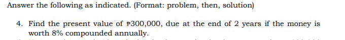 Answer the following as indicated. (Format: problem, then, solution)
4. Find the present value of $300,000, due at the end of 2 years if the money is
worth 8% compounded annually.