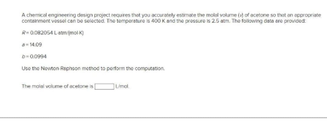 A chemical engineering design project requires that you accurately estimate the molal volume (v) of acetone so that an appropriate
containment vessel can be selected. The temperature is 400 K and the pressure is 2.5 atm. The following data are provided:
R=0.082054 L-atm/(mol-K)
a 14.09
b=0.0994
Use the Newton-Raphson method to perform the computation.
The molal volume of acetone is
L/mol.