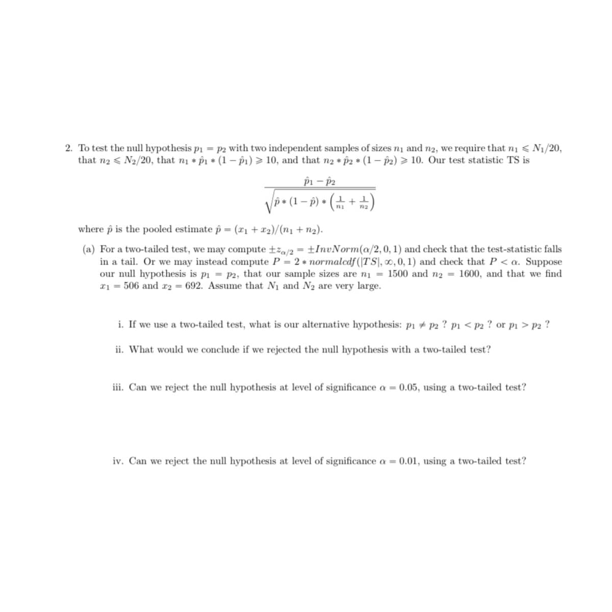 2. To test the null hypothesis p1 = P2 with two independent samples of sizes ni and n2, we require that ni < N1/20,
that n2 < N2/20, that n1 * p1 * (1 – p1) > 10, and that n2 p2 * (1 – p2) > 10. Our test statistic TS is
pi – p2
p• (1 – p) • (+ + )
where p is the pooled estimate p = (x1 + x2)/(n1 + n2).
(a) For a two-tailed test, we may compute ±z,/2 = ±InvNorm(a/2,0, 1) and check that the test-statistic falls
in a tail. Or we may instead compute P = 2 * normalcdf (|TS\, 0, 0, 1) and check that P < a. Suppose
our null hypothesis is pi = P2, that our sample sizes are ni = 1500 and n2 = 1600, and that we find
x1 = 506 and x2 = 692. Assume that N1 and N2 are very large.
i. If we use a two-tailed test, what is our alternative hypothesis: p1 # p2 ? p1 < p2 ? or pi > p2 ?
ii. What would we conclude if we rejected the null hypothesis with a two-tailed test?
iii. Can we reject the null hypothesis at level of significance a = 0.05, using a two-tailed test?
iv. Can we reject the null hypothesis at level of significance a = 0.01, using a two-tailed test?
