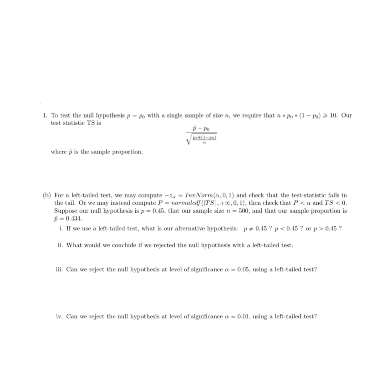 1. To test the null hypothesis p = po with a single sample of size n, we require that n Po (1- Po) > 10. Our
test statistic TS is
p– Po
po*(1-po)
V
where p is the sample proportion.
(b) For a left-tailed test, we may compute -za = InvNorm(a,0, 1) and check that the test-statistic falls in
the tail. Or we may instead compute P = normalcdf (|TS|, +∞, 0, 1), then check that P < a and TS < 0.
Suppose our null hypothesis is p = 0.45, that our sample size n = 500, and that our sample proportion is
p = 0.434.
i. If we use a left-tailed test, what is our alternative hypothesis: p+ 0.45 ? p < 0.45 ? or p> 0.45 ?
ii. What would we conclude if we rejected the null hypothesis with a left-tailed test.
iii. Can we reject the null hypothesis at level of significance a = 0.05, using a left-tailed test?
iv. Can we reject the null hypothesis at level of significance a = 0.01, using a left-tailed test?
