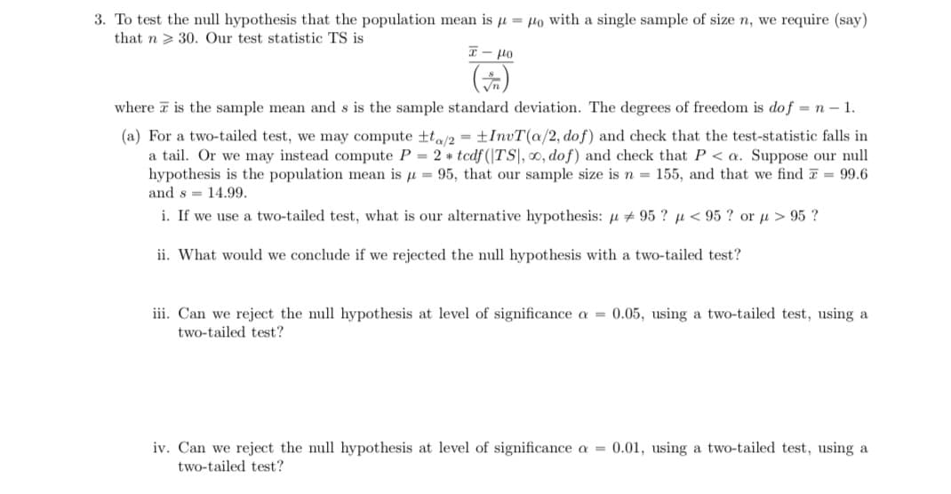 3. To test the null hypothesis that the population mean is u = Ho with a single sample of size n, we require (say)
that n > 30. Our test statistic TS is
- lo
where a is the sample mean and s is the sample standard deviation. The degrees of freedom is dof = n – 1.
(a) For a two-tailed test, we may compute ta/2 = ±InvT(a/2, dof) and check that the test-statistic falls in
a tail. Or we may instead compute P = 2 * tedf (|TS|, ∞, dof) and check that P < a. Suppose our null
hypothesis is the population mean is u = 95, that our sample size is n = 155, and that we find T = 99.6
and s = 14.99.
i. If we use a two-tailed test, what is our alternative hypothesis: u + 95 ? µ < 95 ? or µ > 95 ?
ii. What would we conclude if we rejected the null hypothesis with a two-tailed test?
iii. Can we reject the null hypothesis at level of significance a = 0.05, using a two-tailed test, using a
two-tailed test?
iv. Can we reject the null hypothesis at level of significance a = 0.01, using a two-tailed test, using a
two-tailed test?
