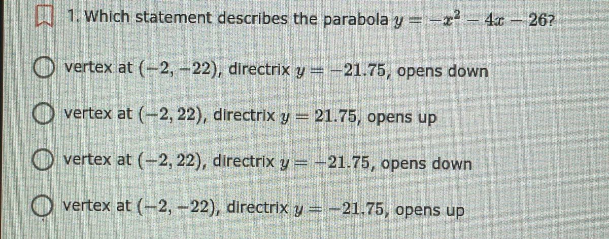 | 1. Which statement describes the parabola y = -r - 4x - 26?
O vertex at (-2,-22), directrix y =-21.75, opens down
O vertex at (-2, 22), directrix y 21.75, opens up
O vertex at (-2, 22), directrix y=-21.75, opens down
O vertex at (-2,-22), directrix y = -21.75, opens up
